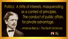 “Politics: A strife of interests, masquerading as a contest of principles. The conduct of public affairs, for private advantage.” - Ambrose Bierce